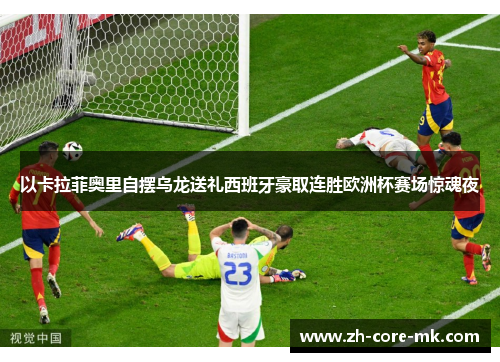 以卡拉菲奥里自摆乌龙送礼西班牙豪取连胜欧洲杯赛场惊魂夜 以卡拉菲奥里自摆乌龙送礼西班牙豪取连胜欧洲杯赛场惊魂夜