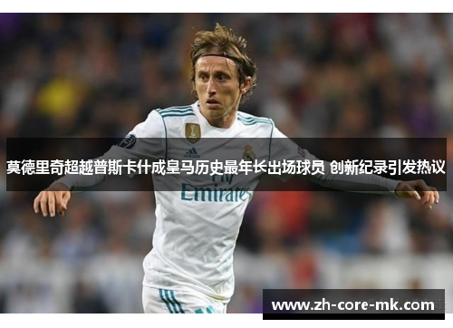 莫德里奇超越普斯卡什成皇马历史最年长出场球员 创新纪录引发热议 莫德里奇超越普斯卡什成皇马历史最年长出场球员 创新纪录引发热议